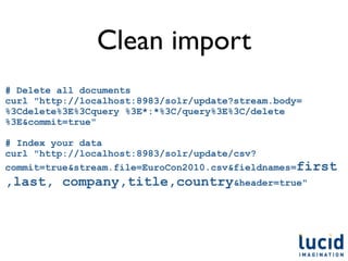 Clean import
# Delete all documents
curl "http://localhost:8983/solr/update?stream.body=
%3Cdelete%3E%3Cquery %3E*:*%3C/query%3E%3C/delete
%3E&commit=true"

# Index your data
curl "http://localhost:8983/solr/update/csv?
commit=true&stream.file=EuroCon2010.csv&fieldnames=first
,last, company,title,country&header=true"
 
