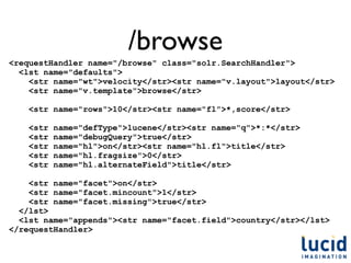 /browse
<requestHandler name="/browse" class="solr.SearchHandler">
  <lst name="defaults">
    <str name="wt">velocity</str><str name="v.layout">layout</str>
    <str name="v.template">browse</str>

    <str name="rows">10</str><str name="fl">*,score</str>

    <str   name="defType">lucene</str><str name="q">*:*</str>
    <str   name="debugQuery">true</str>
    <str   name="hl">on</str><str name="hl.fl">title</str>
    <str   name="hl.fragsize">0</str>
    <str   name="hl.alternateField">title</str>

    <str name="facet">on</str>
    <str name="facet.mincount">1</str>
    <str name="facet.missing">true</str>
  </lst>
  <lst name="appends"><str name="facet.field">country</str></lst>
</requestHandler>
 