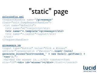 solrconfig.xml
                 "static" page
<requestHandler name="/giveaways"
class="solr.DumpRequestHandler">
 <lst name="defaults">
  <str name="wt">velocity</str>
  <str name="v.template">giveaways</str>
  <str name="v.layout">layout</str>
 </lst>
</requestHandler>

giveaways.vm
<input type="button" value="Pick a Winner"
onClick="javascript:$ ('#winner').load('/solr/
generate_winner?sort=random_' + new Date().getTime() +
'+asc');">
 <h2>And the winner is...</h2> <center><font
size="20"><div id="winner"></div></font></center>
 