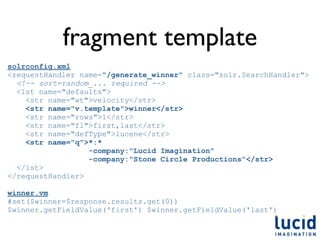 fragment template
solrconfig.xml
<requestHandler name="/generate_winner" class="solr.SearchHandler">
  <!-- sort=random_... required -->
  <lst name="defaults">
    <str name="wt">velocity</str>
    <str name="v.template">winner</str>
    <str name="rows">1</str>
    <str name="fl">first,last</str>
    <str name="defType">lucene</str>
    <str name="q">*:*
                  -company:"Lucid Imagination"
                  -company:"Stone Circle Productions"</str>
  </lst>
</requestHandler>

winner.vm
#set($winner=$response.results.get(0))
$winner.getFieldValue('first') $winner.getFieldValue('last')
 
