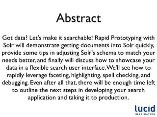 Abstract
Got data? Let's make it searchable! Rapid Prototyping with
Solr will demonstrate getting documents into Solr quickly,
provide some tips in adjusting Solr's schema to match your
needs better, and ﬁnally will discuss how to showcase your
  data in a ﬂexible search user interface. We'll see how to
  rapidly leverage faceting, highlighting, spell checking, and
debugging. Even after all that, there will be enough time left
    to outline the next steps in developing your search
           application and taking it to production.
 