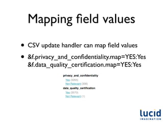 Mapping ﬁeld values
• CSV update handler can map ﬁeld values
• &f.privacy_and_conﬁdentiality.map=YES:Yes
  &f.data_quality_certiﬁcation.map=YES:Yes
 