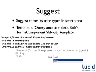 Suggest
      • Suggest terms as user types in search box
      • Technique: jQuery autocomplete, Solr’s
         TermsComponent,Velocity template
http://localhost:8983/solr/terms
?terms.fl=suggest
&terms.prefix=sola&terms.sort=count
&wt=velocity&v.template=suggest
        #foreach($t in $response.response.terms.suggest)
        $t.key
        #end
 