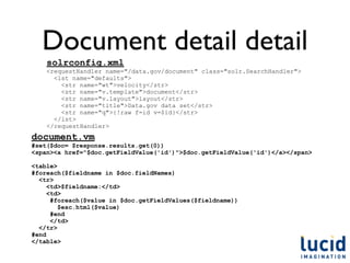 Document detail detail
    solrconfig.xml
    <requestHandler name="/data.gov/document" class="solr.SearchHandler">
      <lst name="defaults">
        <str name="wt">velocity</str>
        <str name="v.template">document</str>
        <str name="v.layout">layout</str>
        <str name="title">Data.gov data set</str>
        <str name="q">{!raw f=id v=$id}</str>
      </lst>
    </requestHandler>
document.vm
#set($doc= $response.results.get(0))
<span><a href="$doc.getFieldValue('id')">$doc.getFieldValue('id')</a></span>

<table>
#foreach($fieldname in $doc.fieldNames)
  <tr>
     <td>$fieldname:</td>
     <td>
      #foreach($value in $doc.getFieldValues($fieldname))
        $esc.html($value)
      #end
      </td>
  </tr>
#end
</table>
 
