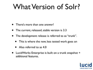 What Version of Solr?

•   There’s more than one answer!

•   The current, released, stable version is 3.3

•   The development release is referred to as “trunk”.

    •   This is where the new, less tested work goes on

    •   Also referred to as 4.0

•   LucidWorks Enterprise is built on a trunk snapshot +
    additional features.
 