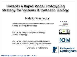 Towards a Rapid Model Prototyping
 Strategy for Systems & Synthetic Biology

                                     Natalio Krasnogor
                 ASAP - Interdisciplinary Optimisation Laboratory
                 School of Computer Science


                 Centre for Integrative Systems Biology
                 School of Biology


                 Centre for Healthcare Associated Infections
                 Institute of Infection, Immunity & Inflammation

                                       University of Nottingham


BEACON, Michigan State University, July 2010   1 /82
 