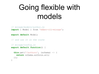 Going flexible with
models
// mirage/models/author.js
import { Model } from 'ember-cli-mirage';
export default Model;
// and use it in the route
// mirage/config.js
export default function() {
this.get('/authors', (schema) => {
return schema.authros.all;
});
}
 