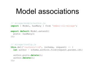 Model associations
// mirage/models/author.js
import { Model, hasMany } from 'ember-cli-mirage';
export default Model.extend({
posts: hasMany()
});
// mirage/config.js
this.del('/authors/:id', (schema, request) => {
let author = schema.authors.find(request.params.id);
author.posts.delete();
author.delete();
});
 