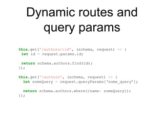 Dynamic routes and
query params
this.get('/authors/:id', (schema, request) => {
let id = request.params.id;
return schema.authors.find(id);
});
this.get('/authors', (schema, request) => {
let someQuery = request.queryParams[‘some_query’];
return schema.authors.where({name: someQuery});
});
 
