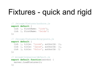 Fixtures - quick and rigid
// /mirage/fixtures/authors.js
export default [
{id: 1, firstName: 'Link'},
{id: 2, firstName: 'Zelda'}
];
// /mirage/fixtures/blog-posts.js
export default [
{id: 1, title: 'Lorem', authorId: 1},
{id: 2, title: 'Ipsum', authorId: 1},
{id: 3, title: 'Dolor', authorId: 2}
];
// mirage/scenarios/default.js
export default function(server) {
server.loadFixtures();
};
 