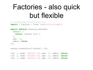Factories - also quick
but flexible
// mirage/factories/author.js
import { Factory } from 'ember-cli-mirage';
export default Factory.extend({
name(i) {
return `Author ${i}`;
},
age: 20,
admin: false
});
server.createList('author', 3);
{id: 1, name: "Author 1", age: 20, admin: false}
{id: 2, name: "Author 2", age: 20, admin: false}
{id: 3, name: "Author 3", age: 20, admin: false}
 