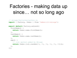 Factories - making data up
since… not so long ago
// mirage/factories/author.js
import { Factory, faker } from 'ember-cli-mirage';
export default Factory.extend({
firstName() {
return faker.name.firstName();
},
lastName() {
return faker.name.lastName();
},
age() {
// list method added by Mirage
return faker.list.random(18, 20, 28, 32, 45, 60)();
},
});
 