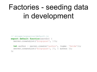 Factories - seeding data
in development
// mirage/scenarios/default.js
export default function(server) {
server.createList('blog-post', 10);
let author = server.create('author', {name: 'Zelda'});
server.createList('blog-post', 20, { author });
};
 