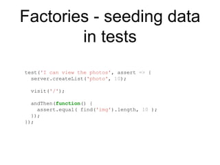 Factories - seeding data
in tests
test('I can view the photos', assert => {
server.createList('photo', 10);
visit('/');
andThen(function() {
assert.equal( find('img').length, 10 );
});
});
 