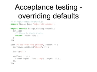 Acceptance testing -
overriding defaults
// mirage/factories/photo.js
import Mirage from 'ember-cli-mirage';
export default Mirage.Factory.extend({
title(i) {
// Photo 1, Photo 2 etc.
return `Photo ${i}`;
}
});
test("I can view the photos", assert => {
server.createList('photo', 10);
visit('/');
andThen(() => {
assert.equal( find('img').length, 10 );
});
});
 