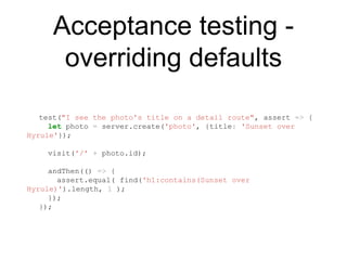 Acceptance testing -
overriding defaults
test("I see the photo's title on a detail route", assert => {
let photo = server.create('photo', {title: 'Sunset over
Hyrule'});
visit('/' + photo.id);
andThen(() => {
assert.equal( find('h1:contains(Sunset over
Hyrule)').length, 1 );
});
});
 