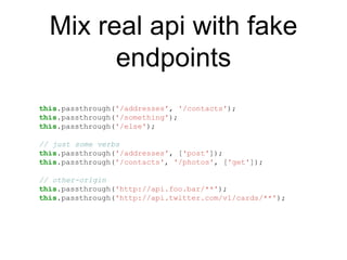 Mix real api with fake
endpoints
this.passthrough('/addresses', '/contacts');
this.passthrough('/something');
this.passthrough('/else');
// just some verbs
this.passthrough('/addresses', ['post']);
this.passthrough('/contacts', '/photos', ['get']);
// other-origin
this.passthrough('http://api.foo.bar/**');
this.passthrough('http://api.twitter.com/v1/cards/**');
 