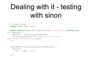 Dealing with it - testing
with sinon
/* global server */
import Ember from 'ember';
export default Ember.Test.registerHelper('respondGET', function(app,
url, payload) {
let data = JSON.stringify(payload);
server.respondWith('GET', url, [200, {"Content-
Type":"application/json"}, data]);
});
respondGET('/web_api/projects/1000/devices', {
devices: [
{id: 1, name: "ipad"}
]
});
 