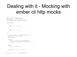 Dealing with it - Mocking with
ember cli http mocks
//server/mocks/author.js
module.exports = function(app) {
var express = require('express');
var authorRouter = express.Router();
var AUTHORS = [
{
id: 1,
name: 'Bad Motha Goose'
},
{
id: 2,
name: 'Concrete Octopus'
}
];
authorRouter.get('/', function(req, res) {
var ids = req.query.ids;
var authors;
if (ids) {
authors = authors.filter(function(b) {
return ids.indexOf(b.id.toString()) > -1;
});
}
else {
authors = authors;
}
res.send({"authors": authors});
});
app.use('/authors', authorRouter);
};
 