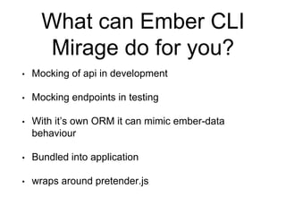 What can Ember CLI
Mirage do for you?
• Mocking of api in development
• Mocking endpoints in testing
• With it’s own ORM it can mimic ember-data
behaviour
• Bundled into application
• wraps around pretender.js
 