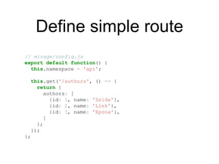 Define simple route
// mirage/config.js
export default function() {
this.namespace = 'api';
this.get('/authors', () => {
return {
authors: [
{id: 1, name: 'Zelda'},
{id: 2, name: 'Link'},
{id: 3, name: 'Epona'},
]
};
});
};
 