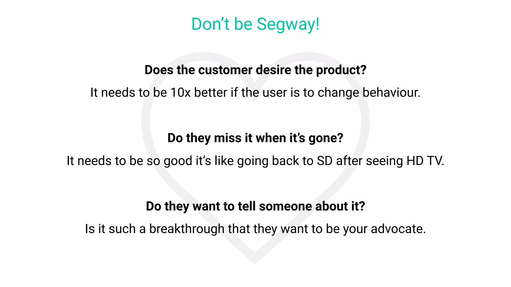 Does the customer desire the product?
It needs to be 10x better if the user is to change behaviour.
Do they miss it when it’s gone?
It needs to be so good it’s like going back to SD after seeing HD TV.
Do they want to tell someone about it?
Is it such a breakthrough that they want to be your advocate.
Don’t be Segway!
 