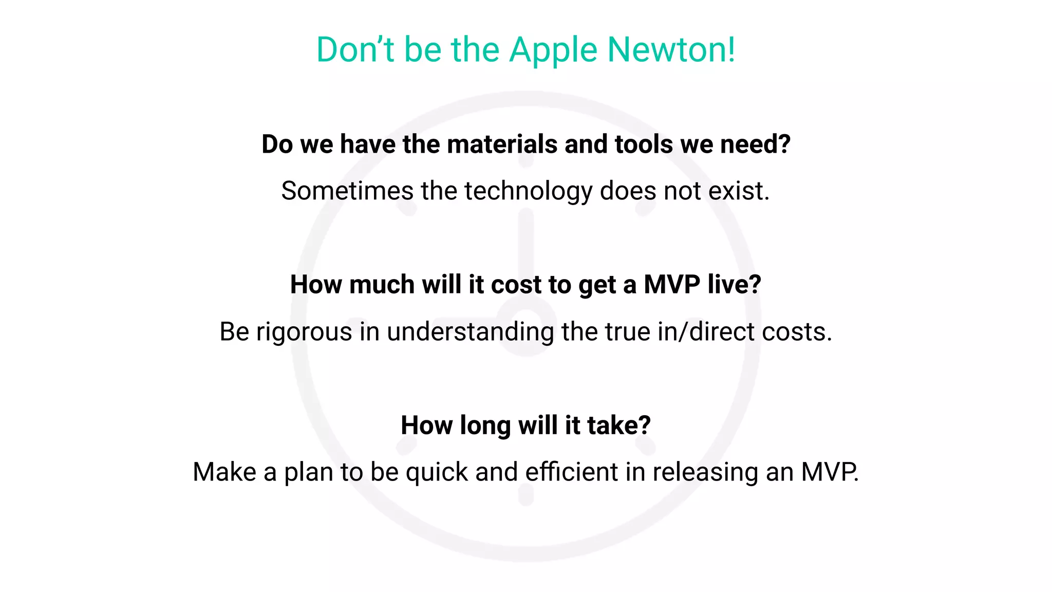 Do we have the materials and tools we need?
Sometimes the technology does not exist.
 
How much will it cost to get a MVP live?
Be rigorous in understanding the true in/direct costs.
 
How long will it take?
Make a plan to be quick and eﬃcient in releasing an MVP.
Don’t be the Apple Newton!
 