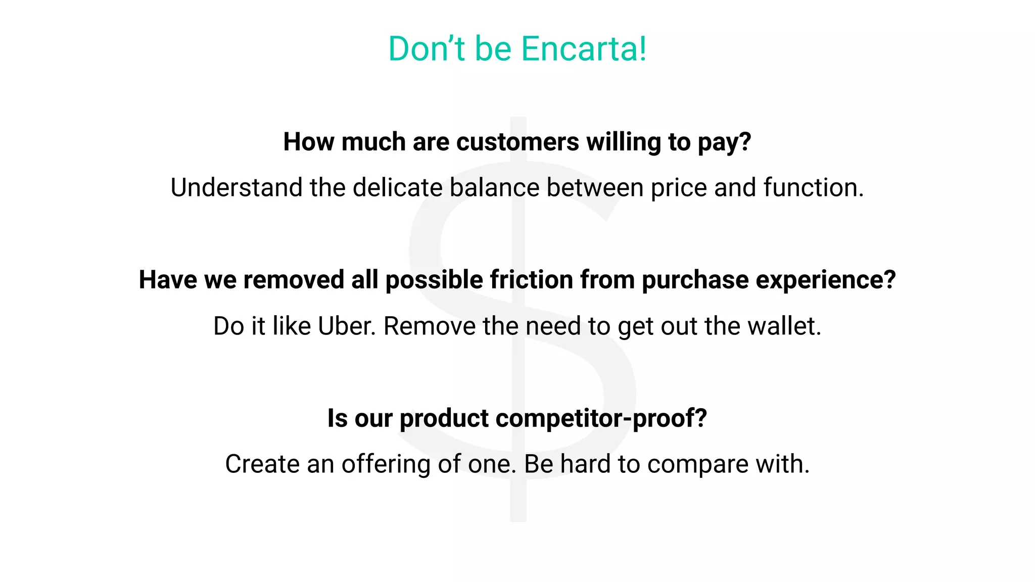 How much are customers willing to pay?
Understand the delicate balance between price and function.
Have we removed all possible friction from purchase experience?
Do it like Uber. Remove the need to get out the wallet.
Is our product competitor-proof?
Create an offering of one. Be hard to compare with.
Don’t be Encarta!
$
 
