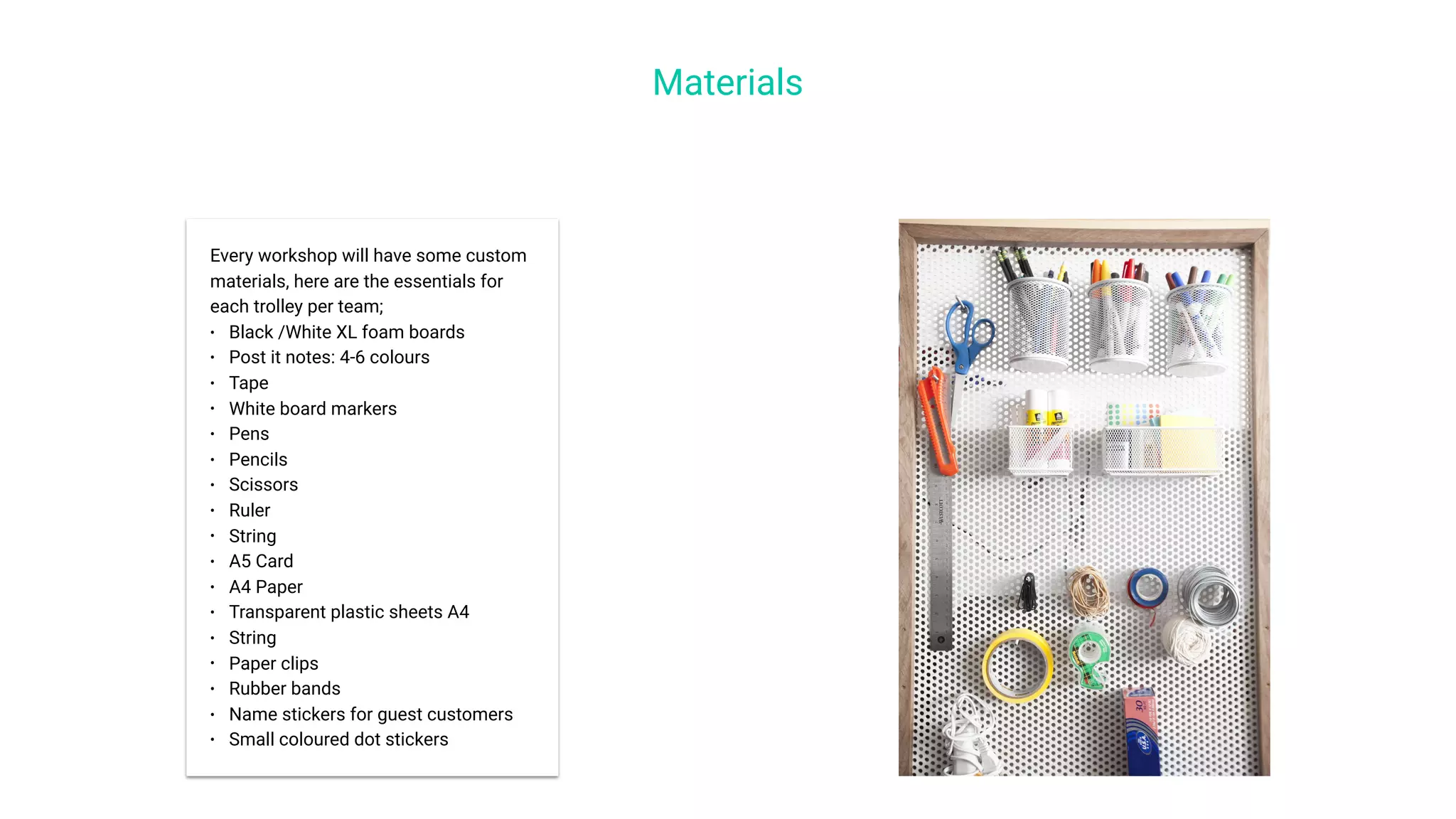 Materials
Every workshop will have some custom
materials, here are the essentials for
each trolley per team;
• Black /White XL foam boards
• Post it notes: 4-6 colours
• Tape
• White board markers
• Pens
• Pencils
• Scissors
• Ruler
• String
• A5 Card
• A4 Paper
• Transparent plastic sheets A4
• String
• Paper clips
• Rubber bands
• Name stickers for guest customers
• Small coloured dot stickers
 