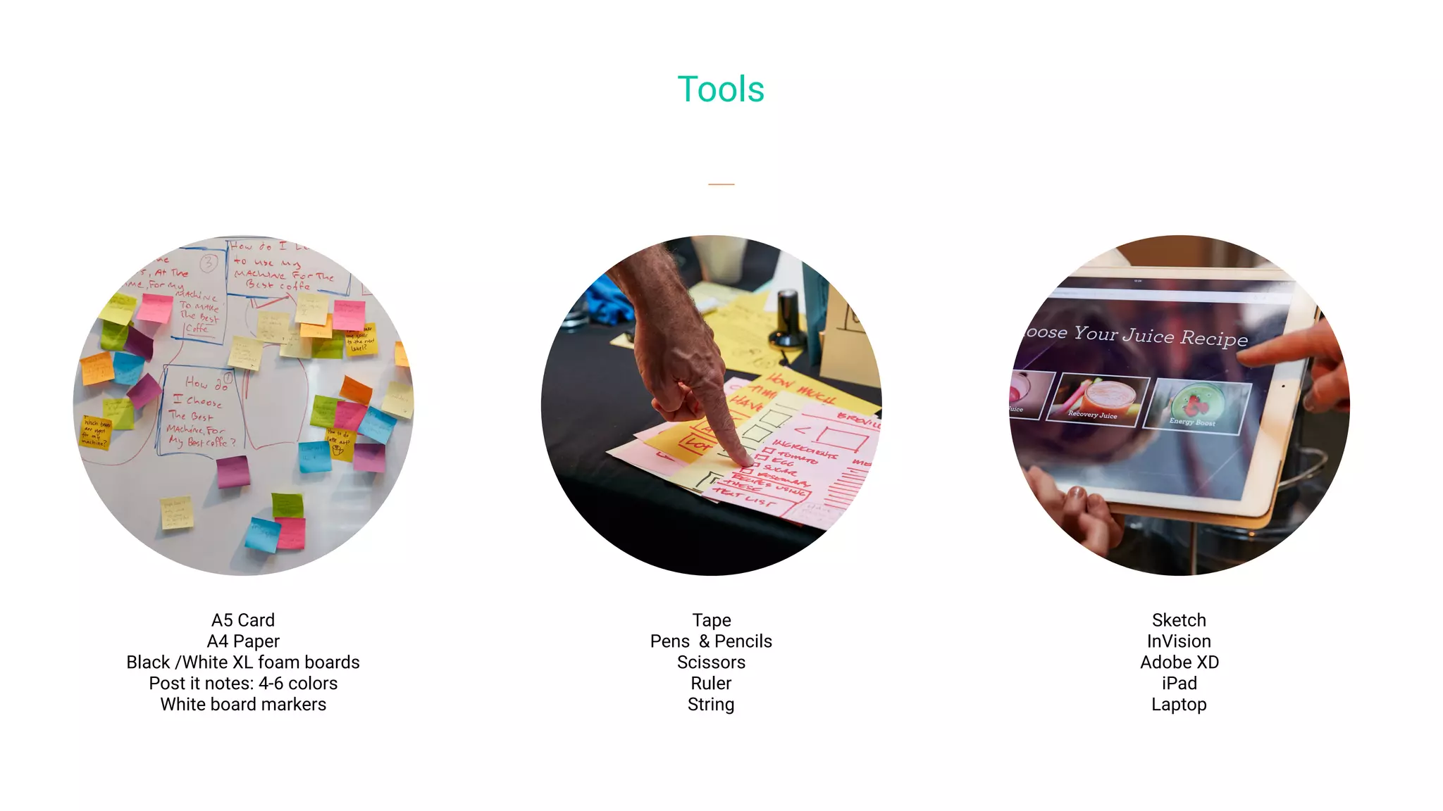 Tools
Tape
Pens & Pencils
Scissors
Ruler
String
A5 Card
A4 Paper
Black /White XL foam boards
Post it notes: 4-6 colors
White board markers
Sketch
InVision
Adobe XD
iPad
Laptop
 