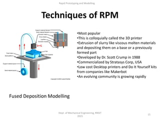 15
Dept. of Mechanical Engineering, RNSIT
2015
Rapid Prototyping and Modelling
Techniques of RPM
Fused Deposition Modelling
•Most popular
•This is colloquially called the 3D printer
•Extrusion of slurry like viscous molten materials
and depositing them on a base or a previously
formed part
•Developed by Dr. Scott Crump in 1988
•Commercialized by Stratasys Corp, USA
•Low cost Desktop printers and Do It Yourself kits
from companies like Makerbot
•An evolving community is growing rapidly
 