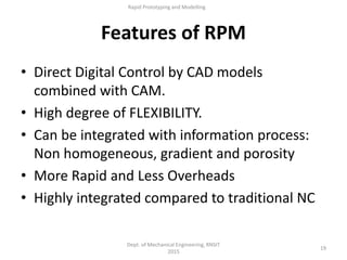 Features of RPM
• Direct Digital Control by CAD models
combined with CAM.
• High degree of FLEXIBILITY.
• Can be integrated with information process:
Non homogeneous, gradient and porosity
• More Rapid and Less Overheads
• Highly integrated compared to traditional NC
Dept. of Mechanical Engineering, RNSIT
2015
19
Rapid Prototyping and Modelling
 