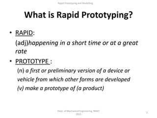 What is Rapid Prototyping?
2
Dept. of Mechanical Engineering, RNSIT
2015
Rapid Prototyping and Modelling
• RAPID:
(adj)happening in a short time or at a great
rate
• PROTOTYPE :
(n) a first or preliminary version of a device or
vehicle from which other forms are developed
(v) make a prototype of (a product)
 