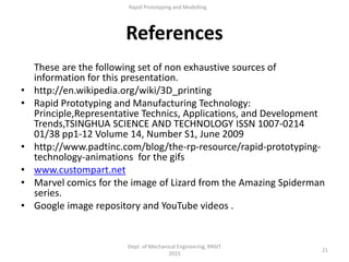 References
These are the following set of non exhaustive sources of
information for this presentation.
• http://en.wikipedia.org/wiki/3D_printing
• Rapid Prototyping and Manufacturing Technology:
Principle,Representative Technics, Applications, and Development
Trends,TSINGHUA SCIENCE AND TECHNOLOGY ISSN 1007-0214
01/38 pp1-12 Volume 14, Number S1, June 2009
• http://www.padtinc.com/blog/the-rp-resource/rapid-prototyping-
technology-animations for the gifs
• www.custompart.net
• Marvel comics for the image of Lizard from the Amazing Spiderman
series.
• Google image repository and YouTube videos .
Dept. of Mechanical Engineering, RNSIT
2015
21
Rapid Prototyping and Modelling
 