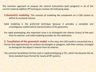 The common approach to prepare the control instructions (part program) in all of the
current material addition RP techniques involves the following steps
1.Geometric modeling. This consists of modeling the component on a CAD system to
define its enclosed volume.
Solid modeling is the preferred technique because it provides a complete and
unambiguous mathematical representation of the geometry.
For rapid prototyping, the important issue is to distinguish the interior (mass) of the part
from its exterior, and solid modeling provides for this distinction.
2. Tessellation of the geometric model. In this step, the CAD model is converted into a
format that approximates its surfaces by triangles or polygons, with their vertices arranged
to distinguish the object’s interior from its exterior.
The common tessellation format used in rapid prototyping is STL, which has become the de
facto standard input format for nearly all RP systems.
 