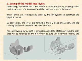 3. Slicing of the model into layers
In this step, the model in STL file format is sliced into closely spaced parallel
horizontal layers. Conversion of a solid model into layers is illustrated.
These layers are subsequently used by the RP system to construct the
physical model.
By convention, the layers are formed in the x-y plane orientation, and the
layering procedure occurs in the z-axis direction.
For each layer, a curing path is generated, called the STI file, which is the path
that will be followed by the RP system to cure (or otherwise solidify) the
layer.
 