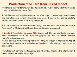 There are many different ways to 3D print an object. But nearly all of them utilize
computer aided design (CAD) files.
CAD files are digitalized representations of an object. They're used by engineers
and manufacturers to turn ideas into computerized models that can be digitally
tested, improved and most recently, 3D printed.
In 3D printing or additive manufacturing CAD files must be translated into a
"language," or file type, that 3D printing machines can understand.
Standard Tessellation Language (STL) is one such file type and is the language
most commonly used for stereolithography, as well as other additive
manufacturing processes.
Since additive manufacturing works by adding one layer of material on top of
another, CAD models must be broken up into layers before being printed in three
dimensions.
STL files "cut up" CAD models, giving the 3D printing machine the information it
needs to print each layer of an object.
Production of STL file from 3d cad model
 