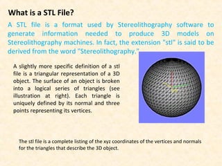 What is a STL File?
A STL file is a format used by Stereolithography software to
generate information needed to produce 3D models on
Stereolithography machines. In fact, the extension "stl" is said to be
derived from the word "Stereolithography."
A slightly more specific definition of a stl
file is a triangular representation of a 3D
object. The surface of an object is broken
into a logical series of triangles (see
illustration at right). Each triangle is
uniquely defined by its normal and three
points representing its vertices.
The stl file is a complete listing of the xyz coordinates of the vertices and normals
for the triangles that describe the 3D object.
 