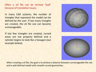 Often a stl file can be termed "bad"
because of translation issues.
In many CAD systems, the number of
triangles that represent the model can be
defined by the user. If too many triangles
are created, the stl file size can become
unmanageable.
If too few triangles are created, curved
areas are not properly defined and a
cylinder begins to look like a hexagon (see
example below).
When creating a stl file, the goal is to achieve a balance between unmanageable file size
and a well-defined model with smooth curved geometries.
 