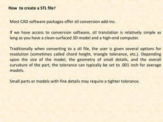 How to create a STL file?
Most CAD software packages offer stl conversion add-ins.
If we have access to conversion software, stl translation is relatively simple as
long as you have a clean-surfaced 3D model and a high-end computer.
Traditionally when converting to a stl file, the user is given several options for
resolution (sometimes called chord height, triangle tolerance, etc.). Depending
upon the size of the model, the geometry of small details, and the overall
curvature of the part, the tolerance can typically be set to .001 inch for average
models.
Small parts or models with fine details may require a tighter tolerance.
 