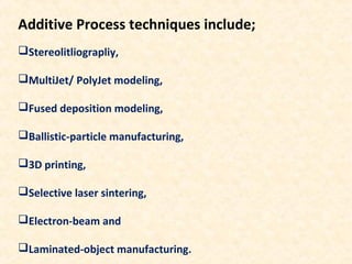 Additive Process techniques include;
Stereolitliograpliy,
MultiJet/ PolyJet modeling,
Fused deposition modeling,
Ballistic-particle manufacturing,
3D printing,
Selective laser sintering,
Electron-beam and
Laminated-object manufacturing.
 