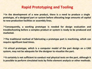 Rapid Prototyping and Tooling
In the development of a new product, there is a need to produce a single
prototype, of a designed part or system before allocating large amounts of capital
to new production facilities or assembly lines.
Consequently, a working prototype is needed for design evaluation and
troubleshooting before a complex product or system is ready to be produced and
marketed.
The traditional method of fabricating a prototype part is machining, which can
require significant lead times.
A virtual prototype, which is a computer model of the part design on a CAD
system, may not be adequate for the designer to visualize the part.
It certainly is not sufficient to conduct real physical tests on the part, although it
is possible to perform simulated tests by finite element analysis or other methods.
 
