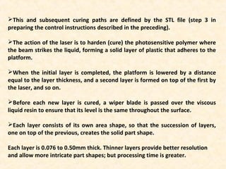 This and subsequent curing paths are defined by the STL file (step 3 in
preparing the control instructions described in the preceding).
The action of the laser is to harden (cure) the photosensitive polymer where
the beam strikes the liquid, forming a solid layer of plastic that adheres to the
platform.
When the initial layer is completed, the platform is lowered by a distance
equal to the layer thickness, and a second layer is formed on top of the first by
the laser, and so on.
Before each new layer is cured, a wiper blade is passed over the viscous
liquid resin to ensure that its level is the same throughout the surface.
Each layer consists of its own area shape, so that the succession of layers,
one on top of the previous, creates the solid part shape.
Each layer is 0.076 to 0.50mm thick. Thinner layers provide better resolution
and allow more intricate part shapes; but processing time is greater.
 