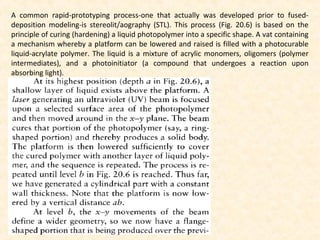 A common rapid-prototyping process-one that actually was developed prior to fused-
deposition modeling-is stereolit/aography (STL). This process (Fig. 20.6) is based on the
principle of curing (hardening) a liquid photopolymer into a specific shape. A vat containing
a mechanism whereby a platform can be lowered and raised is filled with a photocurable
liquid-acrylate polymer. The liquid is a mixture of acrylic monomers, oligomers (polymer
intermediates), and a photoinitiator (a compound that undergoes a reaction upon
absorbing light).
 