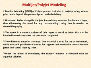 Multijet/Polyjet Modeling
Multijet Modeling (MJM) or Polyjet process is similar to inkjet printing, where
print heads deposit the photopolymer on the build tray.
Ultraviolet bulbs, alongside the jets, immediately cure and harden each layer,
thus eliminating the need for any postmodeling curing that is needed in
stereolithography.
The result is a smooth surface of thin layers as small as 16µm that can be
handled immediately after the process is completed.
Two different materials are used: One material is used for the actual model,
while a second, gel-like resin is used for support Each material is simultaneously
jetted and cured, layer by layer.
When the model is completed, the support material is removed with an
aqueous solution.
 