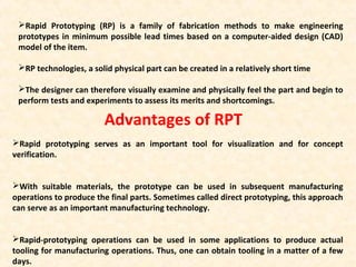 Rapid Prototyping (RP) is a family of fabrication methods to make engineering
prototypes in minimum possible lead times based on a computer-aided design (CAD)
model of the item.
RP technologies, a solid physical part can be created in a relatively short time
The designer can therefore visually examine and physically feel the part and begin to
perform tests and experiments to assess its merits and shortcomings.
Rapid prototyping serves as an important tool for visualization and for concept
verification.
With suitable materials, the prototype can be used in subsequent manufacturing
operations to produce the final parts. Sometimes called direct prototyping, this approach
can serve as an important manufacturing technology.
Rapid-prototyping operations can be used in some applications to produce actual
tooling for manufacturing operations. Thus, one can obtain tooling in a matter of a few
days.
Advantages of RPT
 