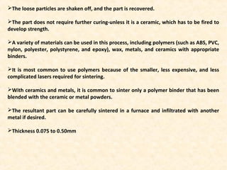 The loose particles are shaken off, and the part is recovered.
The part does not require further curing-unless it is a ceramic, which has to be fired to
develop strength.
A variety of materials can be used in this process, including polymers (such as ABS, PVC,
nylon, polyester, polystyrene, and epoxy), wax, metals, and ceramics with appropriate
binders.
It is most common to use polymers because of the smaller, less expensive, and less
complicated lasers required for sintering.
With ceramics and metals, it is common to sinter only a polymer binder that has been
blended with the ceramic or metal powders.
The resultant part can be carefully sintered in a furnace and infiltrated with another
metal if desired.
Thickness 0.075 to 0.50mm
 
