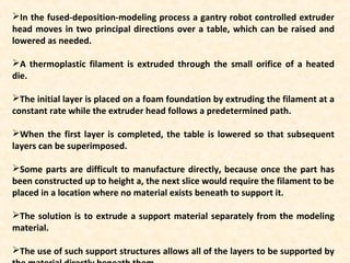 In the fused-deposition-modeling process a gantry robot controlled extruder
head moves in two principal directions over a table, which can be raised and
lowered as needed.
A thermoplastic filament is extruded through the small orifice of a heated
die.
The initial layer is placed on a foam foundation by extruding the filament at a
constant rate while the extruder head follows a predetermined path.
When the first layer is completed, the table is lowered so that subsequent
layers can be superimposed.
Some parts are difficult to manufacture directly, because once the part has
been constructed up to height a, the next slice would require the filament to be
placed in a location where no material exists beneath to support it.
The solution is to extrude a support material separately from the modeling
material.
The use of such support structures allows all of the layers to be supported by
 