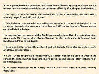 The support material is produced with a less dense filament spacing on a layer, so it is
weaker than the model material and can be broken off easily after the part is completed.
The layers in an FDM model are determined by the extrusion-die diameter, which
typically ranges from 0.050 to 0.12 mm.
This thickness represents the best achievable tolerance in the vertical direction. In the
x-y plane, dimensional accuracy can be as fine as 0.025 mm-as long as a filament can be
extruded into the feature.
A variety of polymers are available for different applications. Flat wire metal deposition
uses a metal Wire instead of a polymer filament, but also needs a laser to heat and bond
the deposited Wire to build parts.
Close examination of an FDM-produced part will indicate that a stepped surface exists
on oblique exterior planes.
If this surface roughness is objectionable, a heated tool can be used to smooth the
surface, the surface can be hand sanded, or a coating can be applied (often in the form of
a polishing Wax ).
The overall tolerances are then compromise d unless care is taken in these finishing
operations.
 