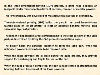 In the three-dimensional-printing (3DP) process, a print head deposits an
inorganic binder material onto a layer of polymer, ceramic, or metallic powder.
This RP technology was developed at Massachusetts Institute of Technology.
Three-dimensional printing (3DP) builds the part in the usual layer-by-layer
fashion using an ink-jet printer to eject an adhesive bonding material onto
successive layers of powders.
The binder is deposited in areas corresponding to the cross sections of the solid
part, as determined by slicing the CAD geometric model into layers.
The binder holds the powders together to form the solid part, while the
unbonded powders remain loose to be removed later.
While the loose powders are in place during the build process, they provide
support for overhanging and fragile features of the part.
When the build process is completed, the part is heat treated to strengthen the
bonding, followed by removal of the loose powders.
 